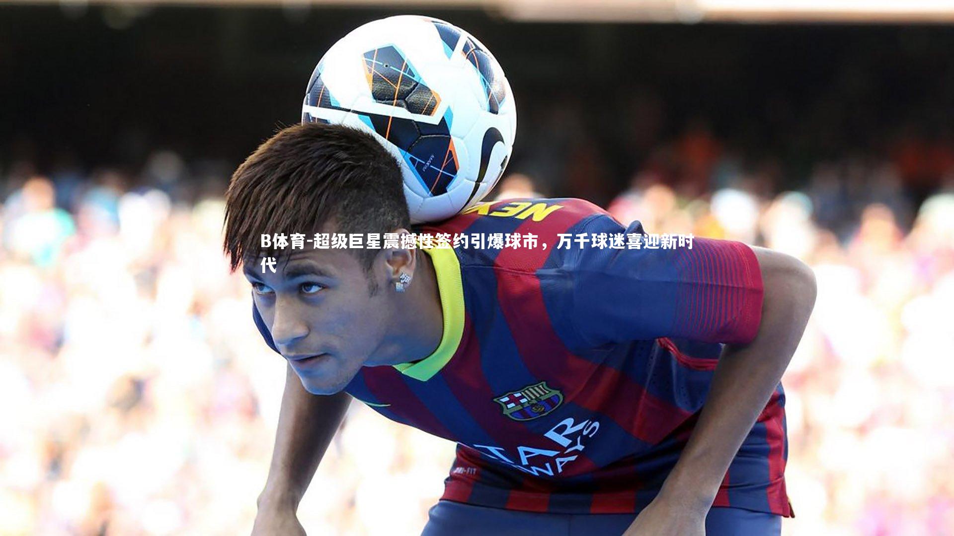 超级巨星震撼性签约引爆球市，万千球迷喜迎新时代