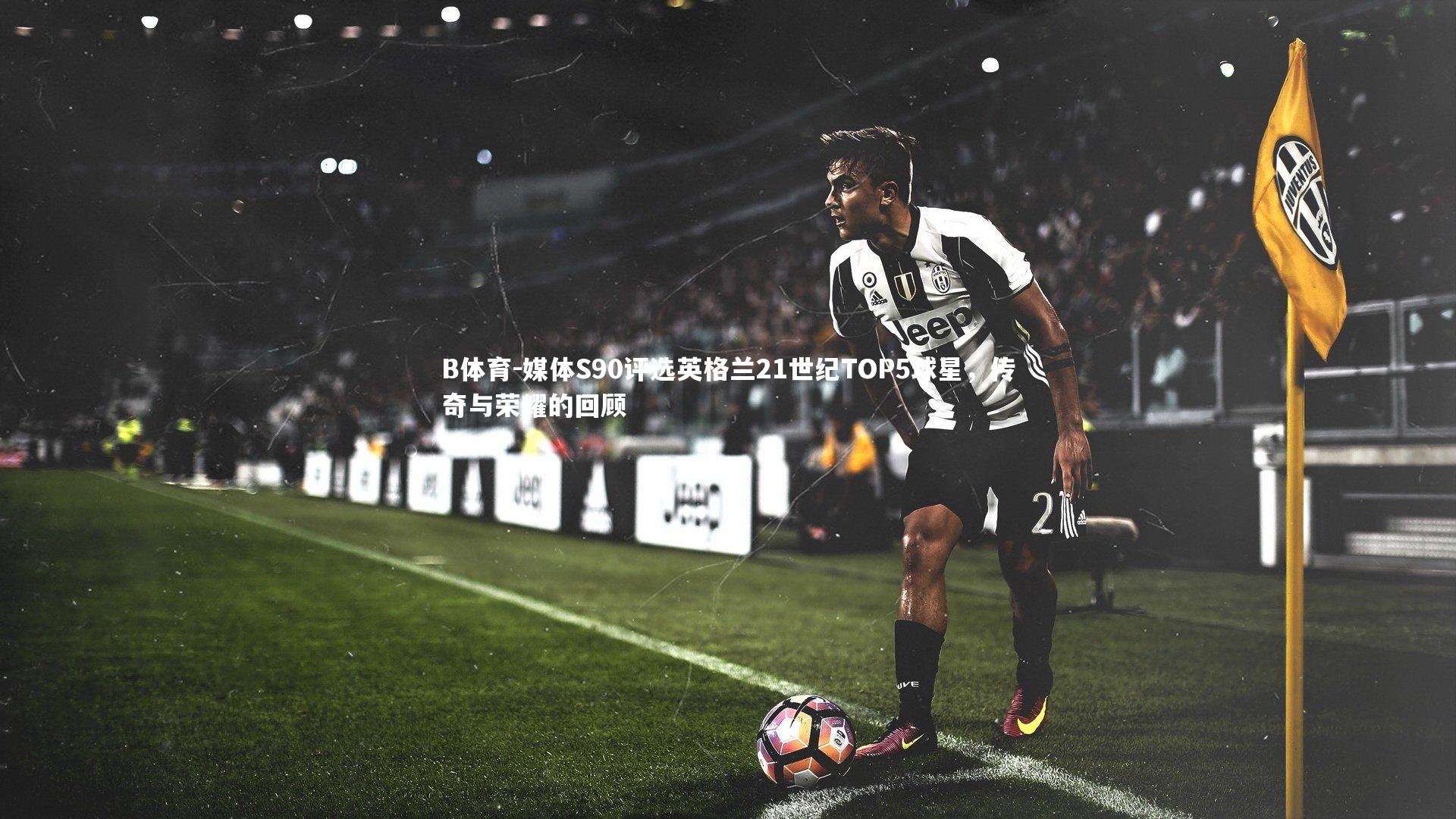 媒体S90评选英格兰21世纪TOP5球星，传奇与荣耀的回顾
